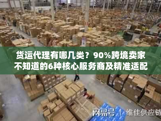 货运代理有哪几类？90%跨境卖家不知道的6种核心服务商及精准适配场景