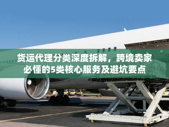 货运代理分类深度拆解，跨境卖家必懂的5类核心服务及避坑要点