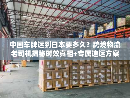 中国车牌运到日本要多久？跨境物流老司机揭秘时效真相+专属速运方案