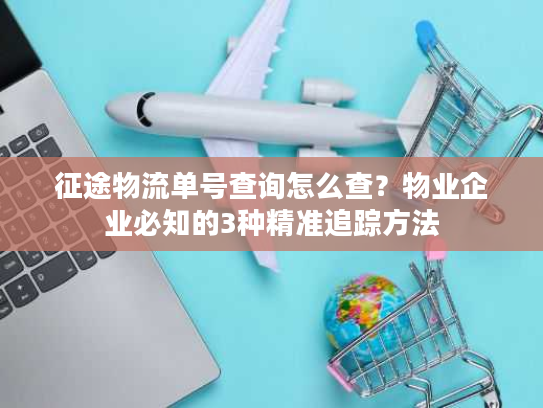 征途物流单号查询怎么查?物业企业必知的3种精准追踪方法 征途物流单号查询怎么查?物业企业必知的3种精准追踪方法
