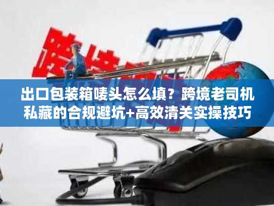 出口包装箱唛头怎么填？跨境老司机私藏的合规避坑+高效清关实操技巧