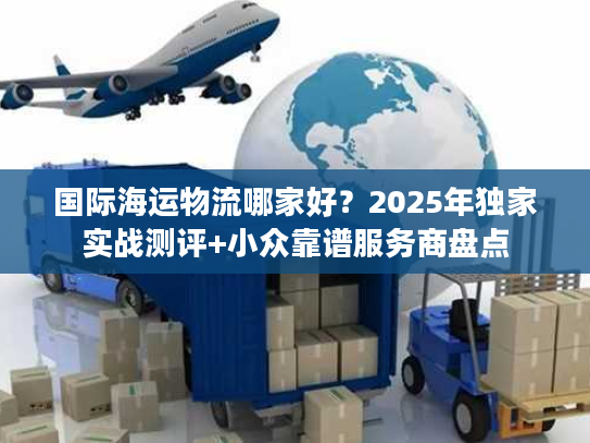 国际海运物流哪家好？2025年独家实战测评+小众靠谱服务商盘点