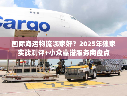国际海运物流哪家好？2025年独家实战测评+小众靠谱服务商盘点