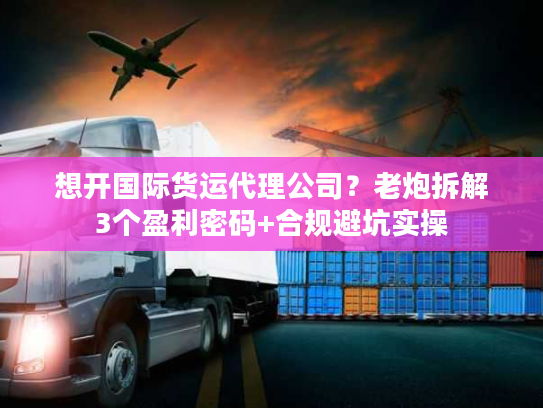 想开国际货运代理公司？老炮拆解3个盈利密码+合规避坑实操