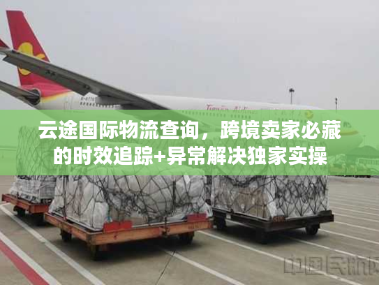 云途国际物流查询，跨境卖家必藏的时效追踪+异常解决独家实操