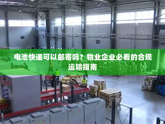 电池快递可以邮寄吗?物业企业必看的合规运输指南 电池快递可以邮寄吗?物业企业必看的合规运输指南