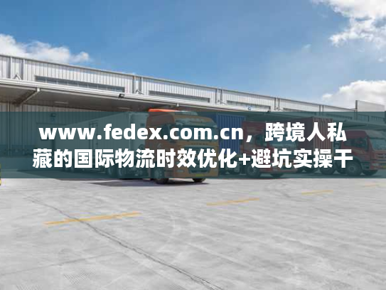 www.fedex.com.cn，跨境人私藏的国际物流时效优化+避坑实操干货