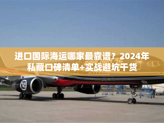进口国际海运哪家最靠谱？2024年私藏口碑清单+实战避坑干货