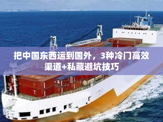把中国东西运到国外,3种冷门高效渠道+私藏避坑技巧 把中国东西运到国外,3种冷门高效渠道+私藏避坑技巧