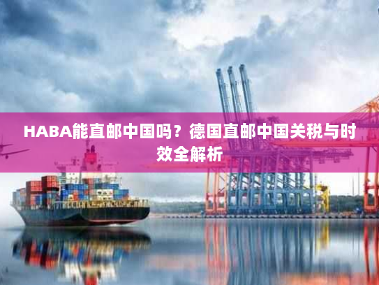 HABA能直邮中国吗?德国直邮中国关税与时效全解析 HABA能直邮中国吗?德国直邮中国关税与时效全解析