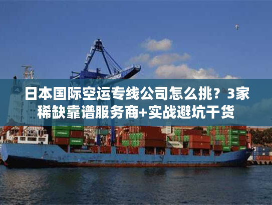 日本国际空运专线公司怎么挑？3家稀缺靠谱服务商+实战避坑干货