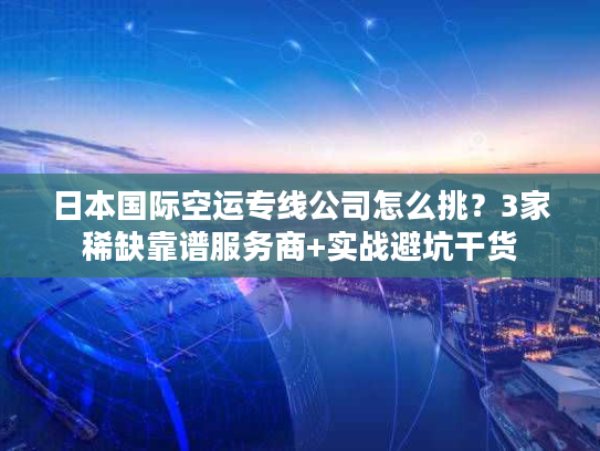 日本国际空运专线公司怎么挑？3家稀缺靠谱服务商+实战避坑干货