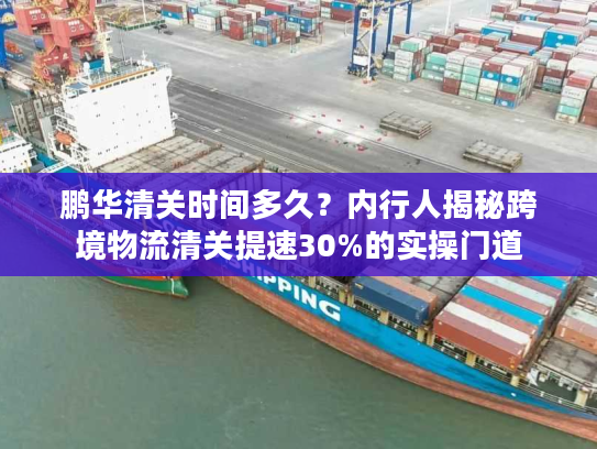 鹏华清关时间多久?内行人揭秘跨境物流清关提速30%的实操门道 鹏华清关时间多久?内行人揭秘跨境物流清关提速30%的实操门道