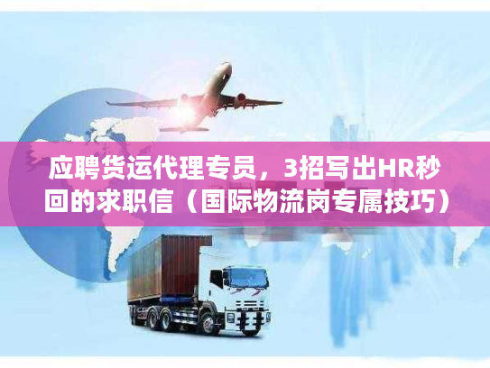应聘货运代理专员，3招写出HR秒回的求职信（国际物流岗专属技巧）