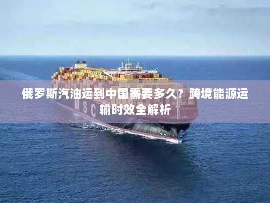 俄罗斯汽油运到中国需要多久?跨境能源运输时效全解析 俄罗斯汽油运到中国需要多久?跨境能源运输时效全解析