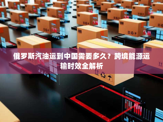 俄罗斯汽油运到中国需要多久?跨境能源运输时效全解析 俄罗斯汽油运到中国需要多久?跨境能源运输时效全解析