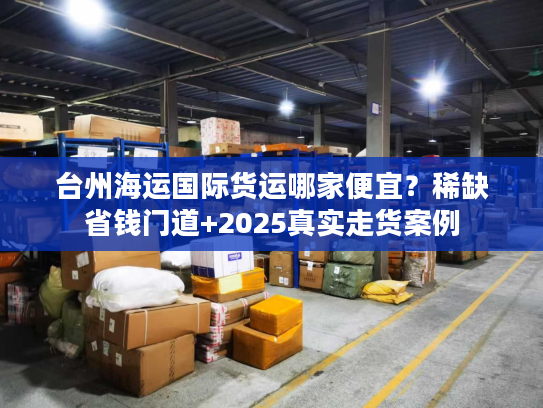 台州海运国际货运哪家便宜？稀缺省钱门道+2025真实走货案例