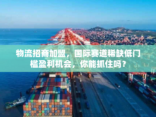 物流招商加盟，国际赛道稀缺低门槛盈利机会，你能抓住吗？