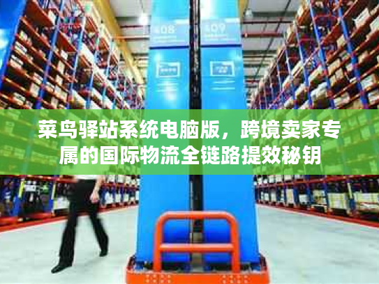 菜鸟驿站系统电脑版，跨境卖家专属的国际物流全链路提效秘钥