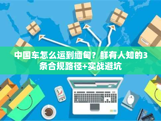 中国车怎么运到缅甸？鲜有人知的3条合规路径+实战避坑