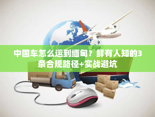 中国车怎么运到缅甸？鲜有人知的3条合规路径+实战避坑