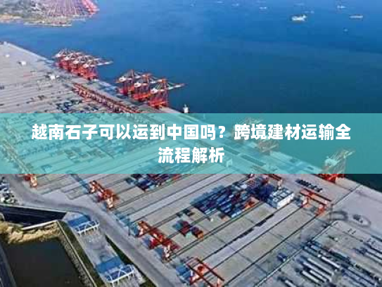 越南石子可以运到中国吗?跨境建材运输全流程解析 越南石子可以运到中国吗?跨境建材运输全流程解析