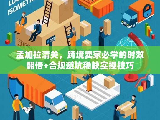 孟加拉清关,跨境卖家必学的时效翻倍+合规避坑稀缺实操技巧 孟加拉清关,跨境卖家必学的时效翻倍+合规避坑稀缺实操技巧