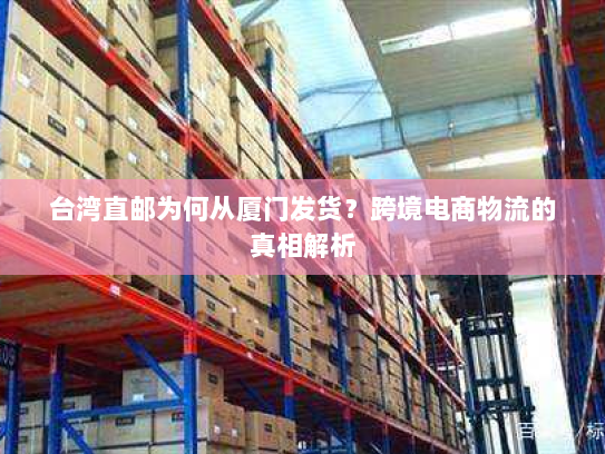 台湾直邮为何从厦门发货?跨境电商物流的真相解析 台湾直邮为何从厦门发货?跨境电商物流的真相解析