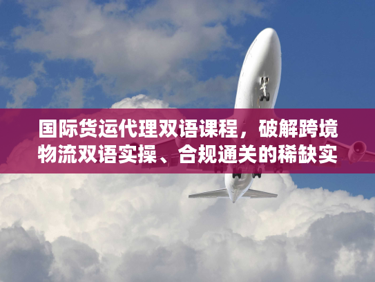 国际货运代理双语课程，破解跨境物流双语实操、合规通关的稀缺实战秘籍