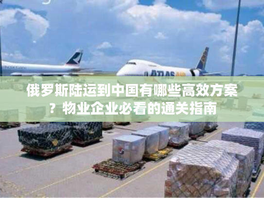 俄罗斯陆运到中国有哪些高效方案？物业企业必看的通关指南