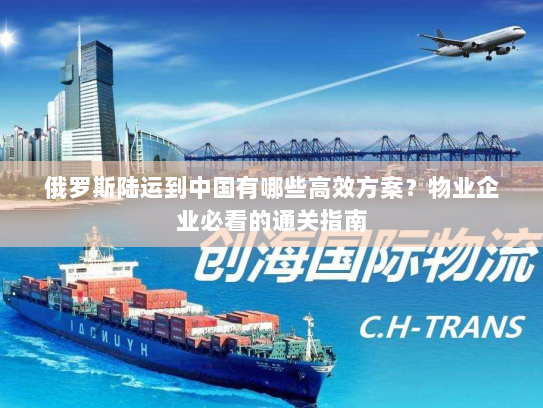 俄罗斯陆运到中国有哪些高效方案?物业企业必看的通关指南 俄罗斯陆运到中国有哪些高效方案?物业企业必看的通关指南
