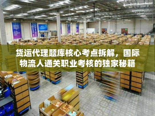 货运代理题库核心考点拆解，国际物流人通关职业考核的独家秘籍