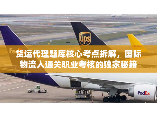 货运代理题库核心考点拆解，国际物流人通关职业考核的独家秘籍