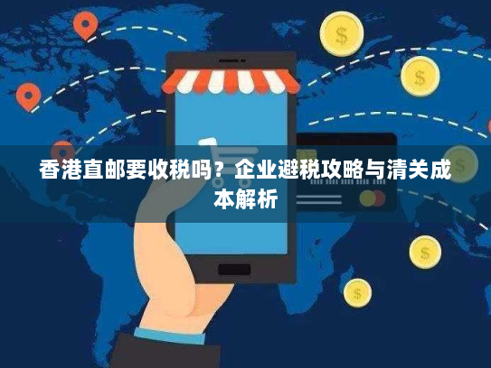 香港直邮要收税吗?企业避税攻略与清关成本解析 香港直邮要收税吗?企业避税攻略与清关成本解析