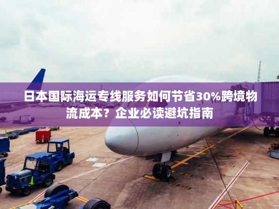 日本国际海运专线服务如何节省30%跨境物流成本?企业必读避坑指南 日本国际海运专线服务如何节省30%跨境物流成本?企业必读避坑指南