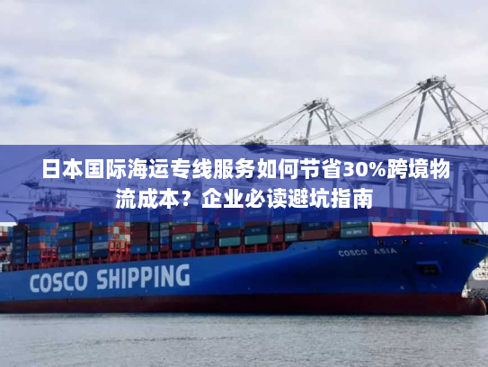 日本国际海运专线服务如何节省30%跨境物流成本?企业必读避坑指南 日本国际海运专线服务如何节省30%跨境物流成本?企业必读避坑指南