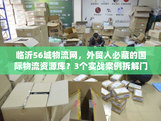 临沂56城物流网，外贸人必藏的国际物流资源库？3个实战案例拆解门道