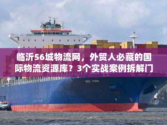 临沂56城物流网，外贸人必藏的国际物流资源库？3个实战案例拆解门道