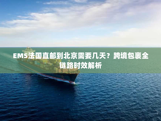 EMS法国直邮到北京需要几天？跨境包裹全链路时效解析