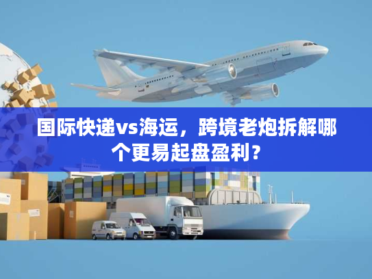 国际快递vs海运，跨境老炮拆解哪个更易起盘盈利？