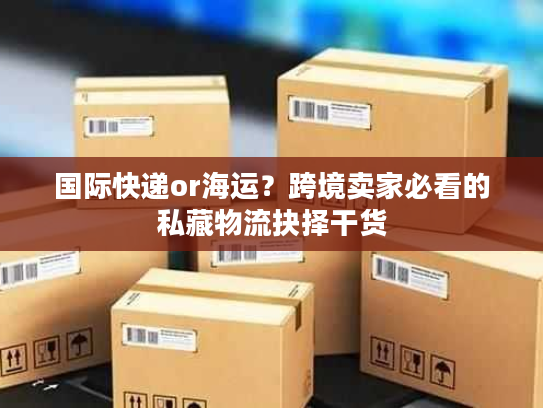 国际快递or海运?跨境卖家必看的私藏物流抉择干货 国际快递or海运?跨境卖家必看的私藏物流抉择干货