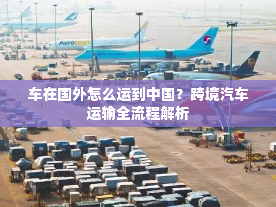 车在国外怎么运到中国？跨境汽车运输全流程解析