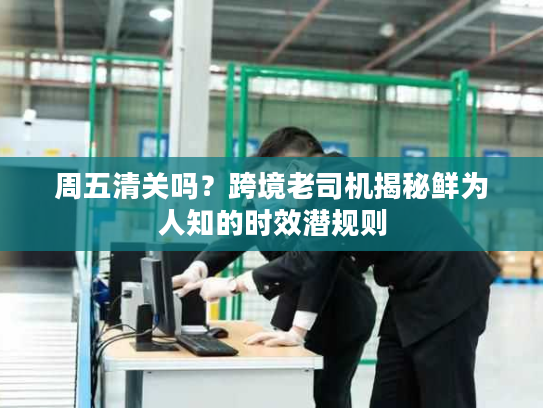 周五清关吗？跨境老司机揭秘鲜为人知的时效潜规则