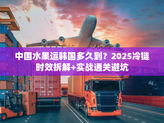 中国水果运韩国多久到？2025冷链时效拆解+实战通关避坑