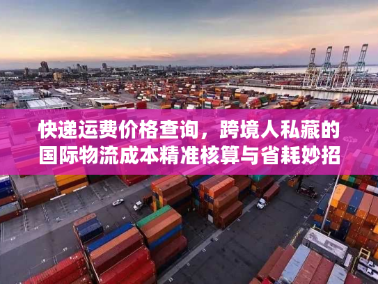 快递运费价格查询，跨境人私藏的国际物流成本精准核算与省耗妙招