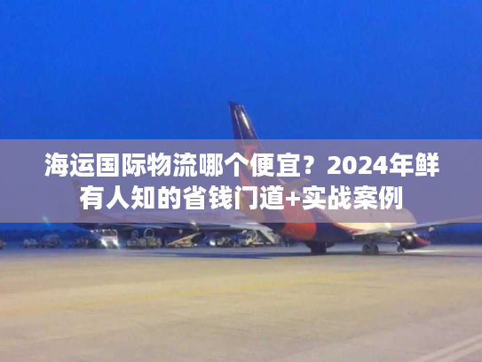 海运国际物流哪个便宜?2024年鲜有人知的省钱门道+实战案例 海运国际物流哪个便宜?2024年鲜有人知的省钱门道+实战案例