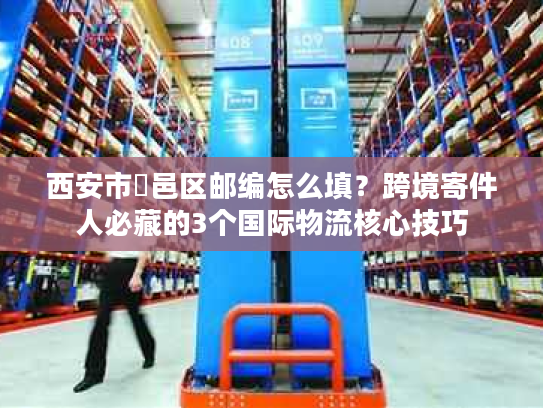 西安市鄠邑区邮编怎么填？跨境寄件人必藏的3个国际物流核心技巧