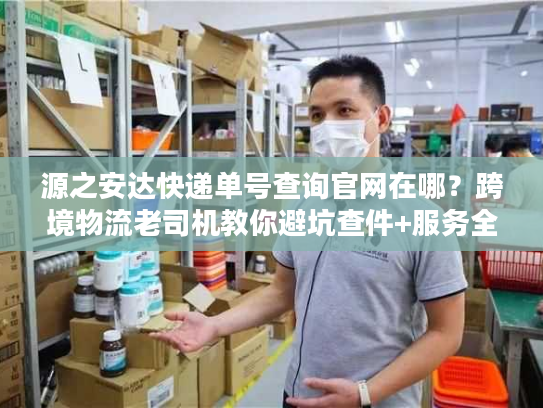 源之安达快递单号查询官网在哪？跨境物流老司机教你避坑查件+服务全解析