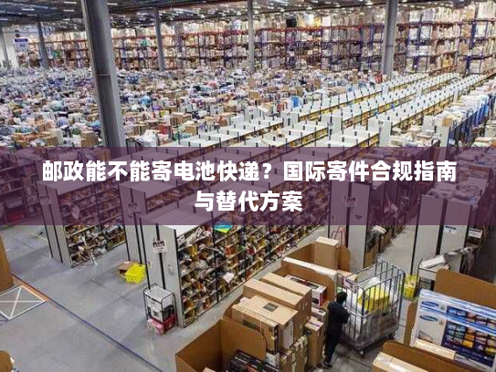 邮政能不能寄电池快递?国际寄件合规指南与替代方案 邮政能不能寄电池快递?国际寄件合规指南与替代方案