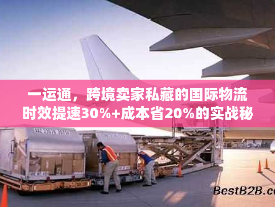 一运通，跨境卖家私藏的国际物流时效提速30%+成本省20%的实战秘籍